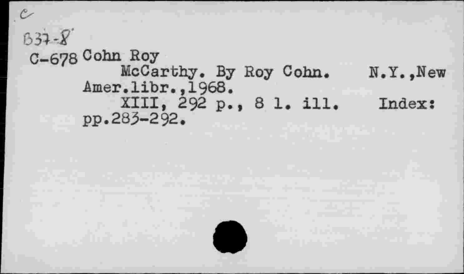 ﻿
C-678 Cohn Roy
McCarthy. By Roy Cohn, -âmer.libr. ,196S.
XIII, 292 p., 81. ill. pp.283-292.
N.Y.,New
Index: